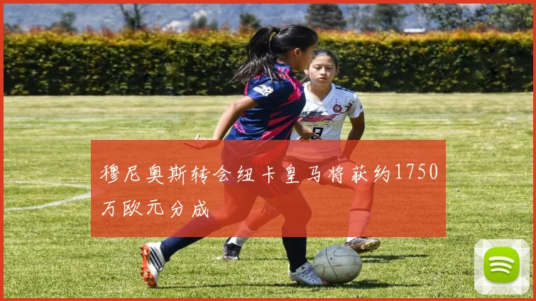 穆尼奥斯转会纽卡皇马将获约1750万欧元分成