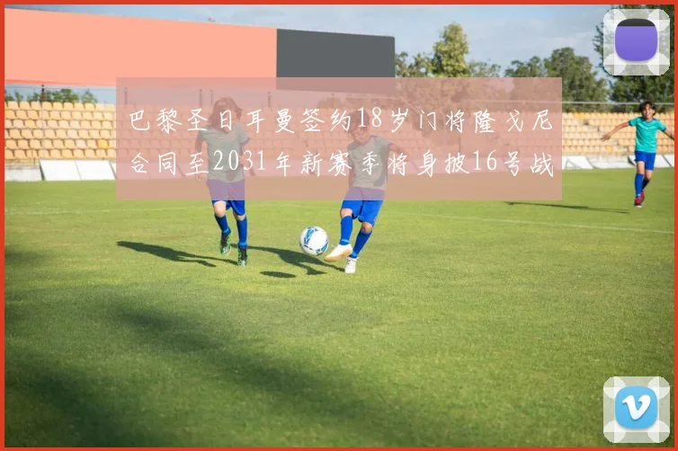 巴黎圣日耳曼签约18岁门将隆戈尼合同至2031年新赛季将身披16号战袍