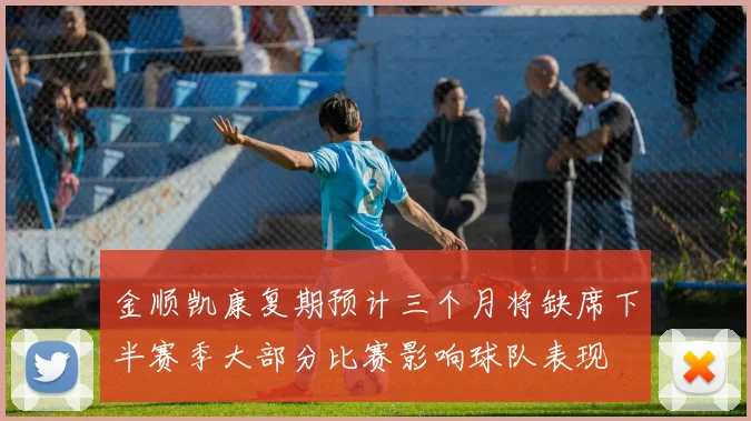 金顺凯康复期预计三个月将缺席下半赛季大部分比赛影响球队表现