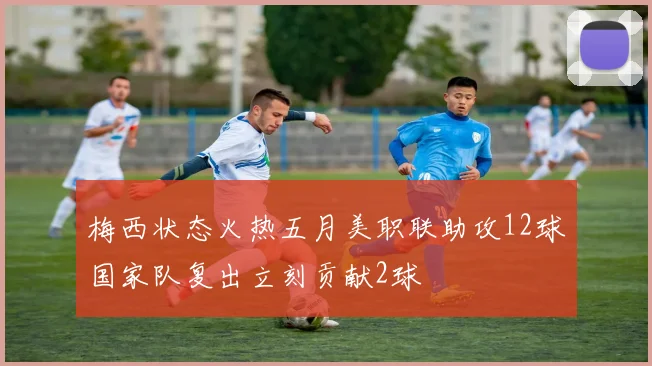 梅西状态火热五月美职联助攻12球国家队复出立刻贡献2球