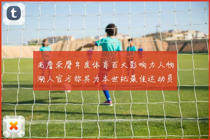 老詹荣膺年度体育百大影响力人物湖人官方称其为本世纪最佳运动员