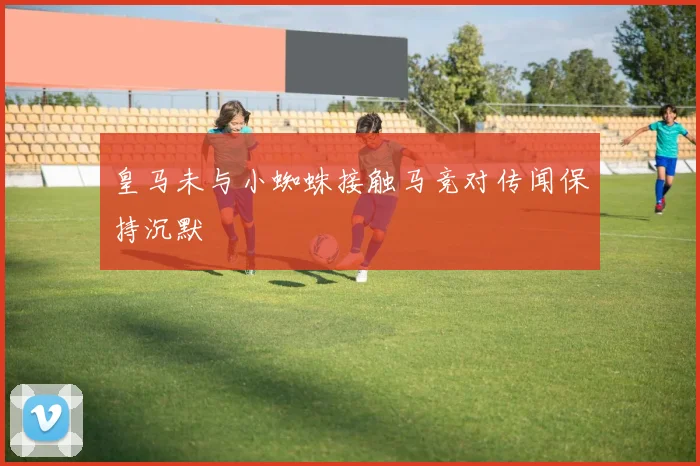 皇马未与小蜘蛛接触马竞对传闻保持沉默