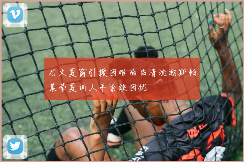 尤文夏窗引援困难面临清洗潮斯帕莱蒂夏训人手紧缺困扰