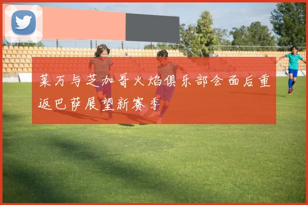 莱万与芝加哥火焰俱乐部会面后重返巴萨展望新赛季