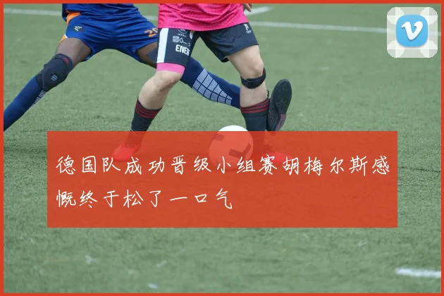 德国队成功晋级小组赛胡梅尔斯感慨终于松了一口气