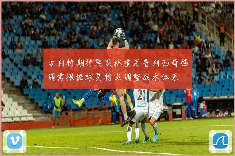 古利特期待阿莫林重用普利西奇强调需根据球员特点调整战术体系