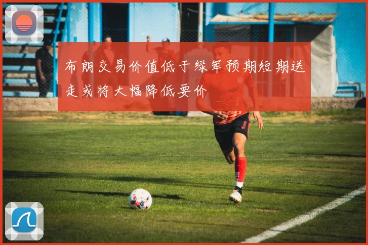 布朗交易价值低于绿军预期短期送走或将大幅降低要价