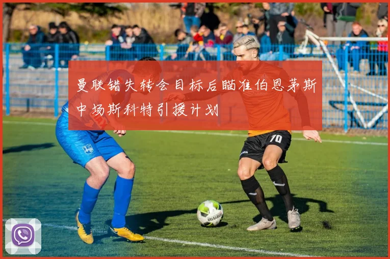 曼联错失转会目标后瞄准伯恩茅斯中场斯科特引援计划