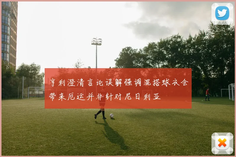 亨利澄清言论误解强调混搭球衣会带来厄运并非针对尼日利亚