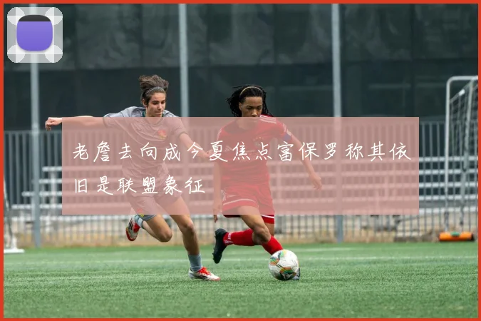 老詹去向成今夏焦点富保罗称其依旧是联盟象征