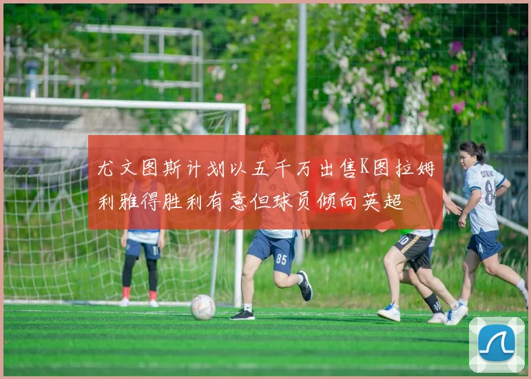 尤文图斯计划以五千万出售K图拉姆利雅得胜利有意但球员倾向英超