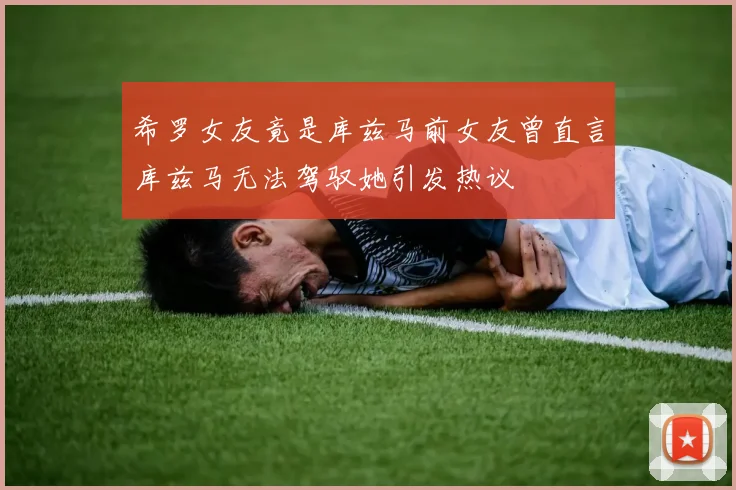 希罗女友竟是库兹马前女友曾直言库兹马无法驾驭她引发热议