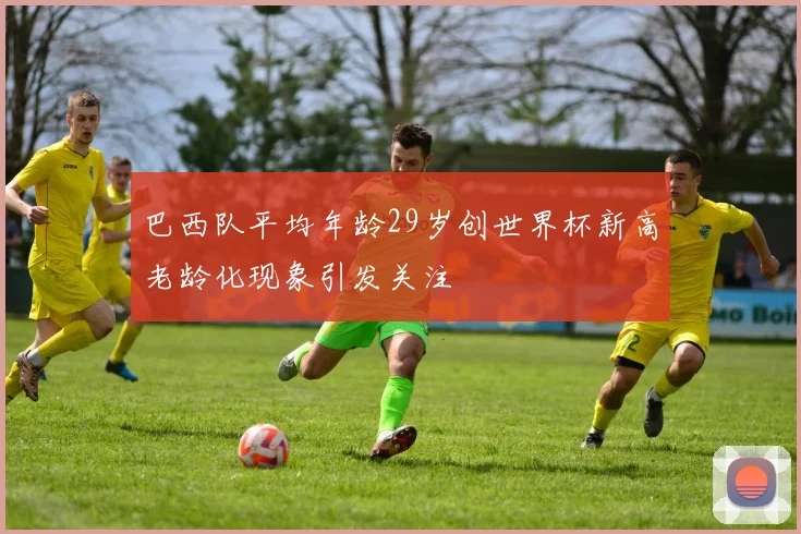 巴西队平均年龄29岁创世界杯新高老龄化现象引发关注